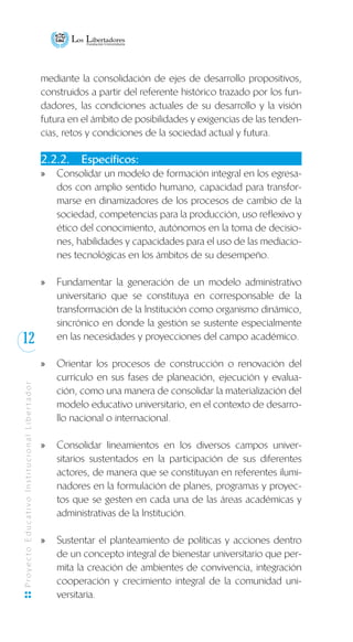12
ProyectoEducativoInstitucionalLibertador
mediante la consolidación de ejes de desarrollo propositivos,
construidos a partir del referente histórico trazado por los fun-
dadores, las condiciones actuales de su desarrollo y la visión
futura en el ámbito de posibilidades y exigencias de las tenden-
cias, retos y condiciones de la sociedad actual y futura.
2.2.2.	 Específicos:
Consolidar un modelo de formación integral en los egresa-xx
dos con amplio sentido humano, capacidad para transfor-
marse en dinamizadores de los procesos de cambio de la
sociedad, competencias para la producción, uso reflexivo y
ético del conocimiento, autónomos en la toma de decisio-
nes, habilidades y capacidades para el uso de las mediacio-
nes tecnológicas en los ámbitos de su desempeño.
Fundamentar la generación de un modelo administrativoxx
universitario que se constituya en corresponsable de la
transformación de la Institución como organismo dinámico,
sincrónico en donde la gestión se sustente especialmente
en las necesidades y proyecciones del campo académico.
Orientar los procesos de construcción o renovación delxx
currículo en sus fases de planeación, ejecución y evalua-
ción, como una manera de consolidar la materialización del
modelo educativo universitario, en el contexto de desarro-
llo nacional o internacional.
Consolidar lineamientos en los diversos campos univer-xx
sitarios sustentados en la participación de sus diferentes
actores, de manera que se constituyan en referentes ilumi-
nadores en la formulación de planes, programas y proyec-
tos que se gesten en cada una de las áreas académicas y
administrativas de la Institución.
Sustentar el planteamiento de políticas y acciones dentroxx
de un concepto integral de bienestar universitario que per-
mita la creación de ambientes de convivencia, integración
cooperación y crecimiento integral de la comunidad uni-
versitaria.
 