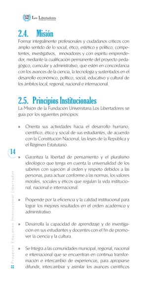 14
ProyectoEducativoInstitucionalLibertador
2.4.	 Misión
Formar integralmente profesionales y ciudadanos críticos con
amplio sentido de lo social, ético, estético y político; compe-
tentes, investigativos, innovadores y con espíritu emprende-
dor, mediante la cualificación permanente del proyecto peda-
gógico, curricular y administrativo, que estén en concordancia
con los avances de la ciencia, la tecnología y sustentados en el
desarrollo económico, político, social, educativo y cultural de
los ámbitos local, regional, nacional e internacional.
2.5.	 Principios Institucionales
La Misión de la Fundación Universitaria Los Libertadores se
guía por los siguientes principios:
Orienta sus actividades hacia el desarrollo humano,xx
científico, ético y social de sus estudiantes, de acuerdo
con la Constitución Nacional, las leyes de la República y
el Régimen Estatutario.
	
Garantiza la libertad de pensamiento y el pluralismoxx
ideológico que tenga en cuenta la universalidad de los
saberes con sujeción al orden y respeto debidos a las
personas, para actuar conforme a las normas, los valores
morales, sociales y éticos que regulan la vida institucio-
nal, nacional e internacional.
Propende por la eficiencia y la calidad institucional paraxx
lograr los mejores resultados en el orden académico y
administrativo.
	
Desarrolla la capacidad de aprendizaje y de investiga-xx
ción en sus estudiantes y docentes con el fin de promo-
ver la ciencia y la cultura.
	
Se Integra a las comunidades municipal, regional, nacionalxx
e internacional que se encuentran en continua transfor-
mación e intercambio de experiencias, para apropiarse
difundir, intercambiar y asimilar los avances científicos
 
