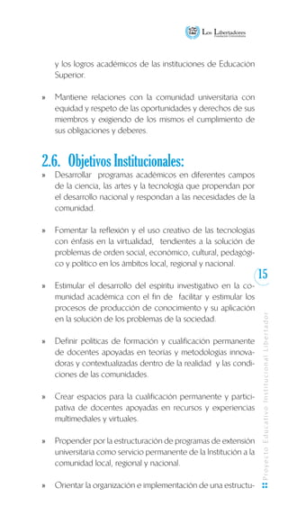 15
ProyectoEducativoInstitucionalLibertador
y los logros académicos de las instituciones de Educación
Superior.
Mantiene relaciones con la comunidad universitaria conxx
equidad y respeto de las oportunidades y derechos de sus
miembros y exigiendo de los mismos el cumplimiento de
sus obligaciones y deberes.
2.6.	 Objetivos Institucionales:
Desarrollar programas académicos en diferentes camposxx
de la ciencia, las artes y la tecnología que propendan por
el desarrollo nacional y respondan a las necesidades de la
comunidad.
	
Fomentar la reflexión y el uso creativo de las tecnologíasxx
con énfasis en la virtualidad, tendientes a la solución de
problemas de orden social, económico, cultural, pedagógi-
co y político en los ámbitos local, regional y nacional.
Estimular el desarrollo del espíritu investigativo en la co-xx
munidad académica con el fin de facilitar y estimular los
procesos de producción de conocimiento y su aplicación
en la solución de los problemas de la sociedad.
Definir políticas de formación y cualificación permanentexx
de docentes apoyadas en teorías y metodologías innova-
doras y contextualizadas dentro de la realidad y las condi-
ciones de las comunidades.
Crear espacios para la cualificación permanente y partici-xx
pativa de docentes apoyadas en recursos y experiencias
multimediales y virtuales.
Propender por la estructuración de programas de extensiónxx
universitaria como servicio permanente de la Institución a la
comunidad local, regional y nacional.
Orientar la organización e implementación de una estructu-xx
 