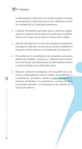 16
ProyectoEducativoInstitucionalLibertador
ra administrativa y financiera que facilite la gestión efectiva,
promoviendo la cultura del servicio con calidad para todos
los miembros de la comunidad universitaria.
Construir lineamientos generales para la estructura organi-xx
zacional, la gestión de los procesos académicos y adminis-
trativos en el marco de la mejora continua de la calidad.
Articular la Institución con el sector empresarial mediante laxx
investigación aplicada, en procura de resolver problemas y
proponer nuevos diseños en el campo de la producción.
Propender por la consolidación de propuestas curricularesxx
pertinentes, flexibles, dinámicas y cambiantes que favorez-
can la formación de profesionales con alto sentido humano
y comprometidos con el desarrollo social.
Disponer ambientes facilitadores del desarrollo de la do-xx
cencia, el pensamiento crítico y creativo, de habilidades y
competencias, actitudes y valores propios del espíritu Li-
bertador, tendientes a la consolidación y proyección de la
comunidad educativa con liderazgo en el contexto de la
educación superior.
 