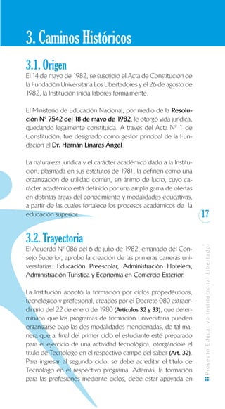 17
ProyectoEducativoInstitucionalLibertador
3. Caminos Históricos
3.1. Origen
El 14 de mayo de 1982, se suscribió el Acta de Constitución de
la Fundación Universitaria Los Libertadores y el 26 de agosto de
1982, la Institución inicia labores formalmente.
El Ministerio de Educación Nacional, por medio de la Resolu-
ción Nº 7542 del 18 de mayo de 1982, le otorgó vida jurídica,
quedando legalmente constituida. A través del Acta Nº 1 de
Constitución, fue designado como gestor principal de la Fun-
dación el Dr. Hernán Linares Ángel.
La naturaleza jurídica y el carácter académico dado a la Institu-
ción, plasmada en sus estatutos de 1981, la definen como una
organización de utilidad común, sin ánimo de lucro, cuyo ca-
rácter académico está definido por una amplia gama de ofertas
en distintas áreas del conocimiento y modalidades educativas,
a partir de las cuales fortalece los procesos académicos de la
educación superior.
3.2. Trayectoria
El Acuerdo Nº 086 del 6 de julio de 1982, emanado del Con-
sejo Superior, aprobo la creación de las primeras carreras uni-
versitarias: Educación Preescolar, Administración Hotelera,
Administración Turística y Economía en Comercio Exterior.
La Institución adoptó la formación por ciclos propedéuticos,
tecnológico y profesional, creados por el Decreto 080 extraor-
dinario del 22 de enero de 1980 (Artículos 32 y 33), que deter-
minaba que los programas de formación universitaria pueden
organizarse bajo las dos modalidades mencionadas, de tal ma-
nera que al final del primer ciclo el estudiante esté preparado
para el ejercicio de una actividad tecnológica, otorgándole el
título de Tecnólogo en el respectivo campo del saber (Art. 32).
Para ingresar al segundo ciclo, se debe acreditar el título de
Tecnólogo en el respectivo programa. Además, la formación
para las profesiones mediante ciclos, debe estar apoyada en
 