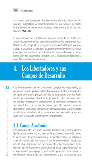 18
ProyectoEducativoInstitucionalLibertador
currículos que garanticen los propósitos de cada tipo de for-
mación, posibiliten la concatenación de los ciclos y permitan
la transferencia entre instituciones, programas y tipos de for-
mación (Art. 33).
El crecimiento de la Institución ha sido evidente en todos sus
aspectos, que se refleja en el desarrollo de los programas aca-
démicos de pregrado y posgrado, con metodologías presen-
ciales, a distancia y virtuales. La permanente revisión curricular
permite que la oferta de la Institución sea pertinente y cohe-
rente con las exigencias actuales de la Educación Superior a
nivel Nacional e internacional.
4. 	 Los Libertadores y sus
	 Campos de Desarrollo
Los lineamientos en los diferentes campos de desarrollo, se
proponen como grandes derroteros referenciales y articulado-
res que orientan la proyección de la Institución. Son los hori-
zontes que iluminan el actuar responsable, ejes con los cuales
es posible entender y dimensionar el proyecto formativo; no
son absolutos, ni camisa de fuerza, por el contrario, se enri-
quecen en la manera en que son abordados por la comunidad
académica, son discutidos, analizados, reconstruidos y expre-
sados en la vida de la Institución actualizados.
4.1. Campo Académico
Los lineamientos en este campo abordan la esencia misma
de la praxis universitaria, que es la academia, asumida como
la reflexión, la construcción y reconstrucción de saberes,
con el mundo de las ideas y de la creatividad, mediadas
por la libre discusión de pensamientos. Lo académico den-
tro del ser universitario Libertadores está soportado por el
componente pedagógico, pues éste permite direccionar la
formación integral de los estudiantes y es el espacio vital
 