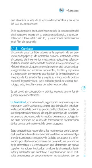 19
ProyectoEducativoInstitucionalLibertador
que dinamiza la vida de la comunidad educativa y en torno
del cual gira su quehacer.
	
En lo académico la Institución hace posible la construcción del
ideal educativo inserto en su proyecto pedagógico y su mate-
rialización a través del currículo, y las acciones determinadas
en el Plan de desarrollo
4.1.1.	 Currículo
El currículo para Los Libertadores es la expresión de un pro-
yecto pedagógico y de desarrollo humano, entendido como
el conjunto de lineamientos y estrategias educativas seleccio-
nadas de manera intencional de acuerdo a lo establecido en la
Misión institucional, que contempla experiencias de aprendiza-
je organizadas, secuenciadas, coherentes, flexibles y expuestas
a la renovación permanente que facilitan la formación plena e
integrada de los estudiantes y amplía su mirada con la política
nacional, regional y local, de la relación global de ciencia, tec-
nología, arte, filosofía y áreas del saber relacionadas.
Es así como su concepción y práctica necesita asumir los si-
guientes ejes orientadores:
La flexibilidad, como forma de organización académica que se
expresa en la oferta educativa amplia que brinda a los estudian-
tes la posibilidad de definir su propio perfil profesional a partir de
sus perspectivas e intereses, de regular su tiempo, de desplazar-
se de uno a otro campo de formación; de su mayor protagonis-
mo en la definición de su línea de formación y la diversificación
de los puntos de ingreso y salida de un programa.
Estas características responden a los movimientos de una socie-
dad, en donde la relativización continua del conocimiento obliga
a replanteamientos constantes y la facilidad de acceso a la infor-
mación por efecto especialmente del desarrollo en los campos
de la informática y la comunicación que determinan un nuevo
papel en los actores implicados: un docente dinamizador, facili-
tador y orientador que contribuya a la potenciación de las múl-
tiples dimensiones del conocimiento en los estudiantes, con un
 