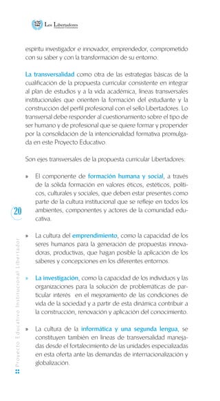 20
ProyectoEducativoInstitucionalLibertador
espíritu investigador e innovador, emprendedor, comprometido
con su saber y con la transformación de su entorno.
La transversalidad como otra de las estrategias básicas de la
cualificación de la propuesta curricular consistente en integrar
al plan de estudios y a la vida académica, líneas transversales
institucionales que orienten la formación del estudiante y la
construcción del perfil profesional con el sello Libertadores. Lo
transversal debe responder al cuestionamiento sobre el tipo de
ser humano y de profesional que se quiere formar y propender
por la consolidación de la intencionalidad formativa promulga-
da en este Proyecto Educativo.
Son ejes transversales de la propuesta curricular Libertadores:
El componente dexx formación humana y social, a través
de la sólida formación en valores éticos, estéticos, políti-
cos, culturales y sociales, que deben estar presentes como
parte de la cultura institucional que se refleje en todos los
ambientes, componentes y actores de la comunidad edu-
cativa.
La cultura delxx emprendimiento, como la capacidad de los
seres humanos para la generación de propuestas innova-
doras, productivas, que hagan posible la aplicación de los
saberes y concepciones en los diferentes entornos.
La investigaciónxx , como la capacidad de los individuos y las
organizaciones para la solución de problemáticas de par-
ticular interés en el mejoramiento de las condiciones de
vida de la sociedad y a partir de esta dinámica contribuir a
la construcción, renovación y aplicación del conocimiento.
La cultura de laxx informática y una segunda lengua, se
constituyen también en líneas de transversalidad maneja-
das desde el fortalecimiento de las unidades especializadas
en esta oferta ante las demandas de internacionalización y
globalización.
 