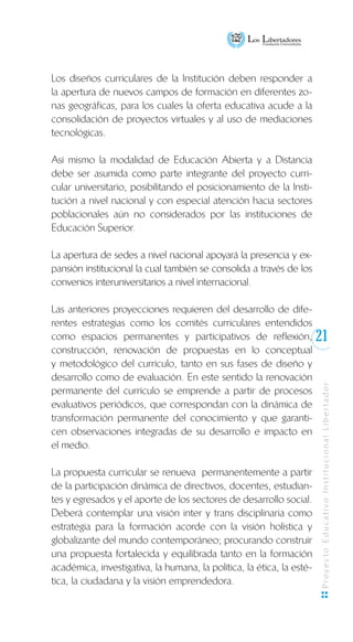 21
ProyectoEducativoInstitucionalLibertador
Los diseños curriculares de la Institución deben responder a
la apertura de nuevos campos de formación en diferentes zo-
nas geográficas, para los cuales la oferta educativa acude a la
consolidación de proyectos virtuales y al uso de mediaciones
tecnológicas.
Así mismo la modalidad de Educación Abierta y a Distancia
debe ser asumida como parte integrante del proyecto curri-
cular universitario, posibilitando el posicionamiento de la Insti-
tución a nivel nacional y con especial atención hacia sectores
poblacionales aún no considerados por las instituciones de
Educación Superior.
La apertura de sedes a nivel nacional apoyará la presencia y ex-
pansión institucional la cual también se consolida a través de los
convenios interuniversitarios a nivel internacional.
Las anteriores proyecciones requieren del desarrollo de dife-
rentes estrategias como los comités curriculares entendidos
como espacios permanentes y participativos de reflexión,
construcción, renovación de propuestas en lo conceptual
y metodológico del currículo, tanto en sus fases de diseño y
desarrollo como de evaluación. En este sentido la renovación
permanente del currículo se emprende a partir de procesos
evaluativos periódicos, que correspondan con la dinámica de
transformación permanente del conocimiento y que garanti-
cen observaciones integradas de su desarrollo e impacto en
el medio.
La propuesta curricular se renueva permanentemente a partir
de la participación dinámica de directivos, docentes, estudian-
tes y egresados y el aporte de los sectores de desarrollo social.
Deberá contemplar una visión inter y trans disciplinaria como
estrategia para la formación acorde con la visión holística y
globalizante del mundo contemporáneo; procurando construir
una propuesta fortalecida y equilibrada tanto en la formación
académica, investigativa, la humana, la política, la ética, la esté-
tica, la ciudadana y la visión emprendedora.
 