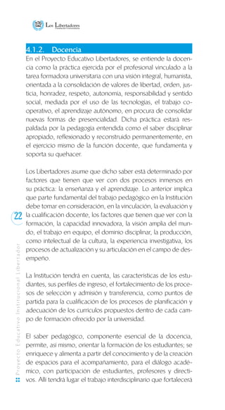 22
ProyectoEducativoInstitucionalLibertador
4.1.2.	 Docencia
En el Proyecto Educativo Libertadores, se entiende la docen-
cia como la práctica ejercida por el profesional vinculado a la
tarea formadora universitaria con una visión integral, humanista,
orientada a la consolidación de valores de libertad, orden, jus-
ticia, honradez, respeto, autonomía, responsabilidad y sentido
social, mediada por el uso de las tecnologías, el trabajo co-
operativo, el aprendizaje autónomo, en procura de consolidar
nuevas formas de presencialidad. Dicha práctica estará res-
paldada por la pedagogía entendida como el saber disciplinar
apropiado, reflexionado y reconstruido permanentemente, en
el ejercicio mismo de la función docente, que fundamenta y
soporta su quehacer.
Los Libertadores asume que dicho saber está determinado por
factores que tienen que ver con dos procesos inmersos en
su práctica: la enseñanza y el aprendizaje. Lo anterior implica
que parte fundamental del trabajo pedagógico en la Institución
debe tomar en consideración, en la vinculación, la evaluación y
la cualificación docente, los factores que tienen que ver con la
formación, la capacidad innovadora, la visión amplia del mun-
do, el trabajo en equipo, el dominio disciplinar, la producción,
como intelectual de la cultura, la experiencia investigativa, los
procesos de actualización y su articulación en el campo de des-
empeño.
La Institución tendrá en cuenta, las características de los estu-
diantes, sus perfiles de ingreso, el fortalecimiento de los proce-
sos de selección y admisión y transferencia, como puntos de
partida para la cualificación de los procesos de planificación y
adecuación de los currículos propuestos dentro de cada cam-
po de formación ofrecido por la universidad.
El saber pedagógico, componente esencial de la docencia,
permite, así mismo, orientar la formación de los estudiantes; se
enriquece y alimenta a partir del conocimiento y de la creación
de espacios para el acompañamiento, para el diálogo acadé-
mico, con participación de estudiantes, profesores y directi-
vos. Allí tendrá lugar el trabajo interdisciplinario que fortalecerá
 