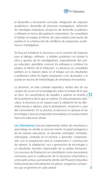 23
ProyectoEducativoInstitucionalLibertador
el desarrollo y renovación curricular, integración de espacios
académicos, desarrollo de procesos investigativos, definición
de estrategias evaluativas, proyectos de desarrollo académico
y reflexión en torno del quehacer universitario. Se consolidará
el trabajo en equipo al interior de cada unidad como punto de
partida en la construcción de semilleros de propuestas acadé-
micas e investigativas.
Se buscará fortalecer la docencia con la creación de espacios
para el diálogo, reflexión y debate académico en donde la
obra y aportes de los investigadores, especialmente del cam-
po educativo, permitirán conocer los enfoques y construir los
propios al interior de la Institución. La docencia se consolidará
también en la relación diaria en el trabajo con los estudiantes
y profesores sobre los logros propuestos y los alcanzados y la
puesta en escena de metodologías de enseñanza innovadoras.
La docencia, en este contexto específico, tendrá otro de sus
campos de acción en la investigación sobre el sentido de lo que
se hace, las características de aquellos a quienes se enseña y
de la pertinencia de lo que se enseña. En esta perspectiva edu-
cativa, la docencia es un espacio para la validación de las dife-
rentes teorías y saberes, para la dinamización, recepción y usos
del conocimiento. En su práctica, la docencia se apoyará en las
tecnologías y buscará propuestas renovadoras con proyecciones
hacia una educación virtual.
Los Libertadores buscará implementar estilos de enseñanza y
aprendizaje en donde se procure invertir el papel protagónico
de los actores educativos; un docente orientador, formador,
estimulador, centrado en el enseñar a aprender, comprome-
tido con la preparación para la comprensión y construcción
de saberes, la adaptación, uso y generación de tecnologías y
un estudiante hacedor responsable de su propia formación.
Los procesos de Evaluación se consolidarán como mecanismos
necesarios para la cualificación de la docencia universitaria y
serán parte activa y permanente dentro del Proyecto Educativo
Institucional para retroalimentar los planes, programas y proyec-
tos que se generen en cada unidad.
 