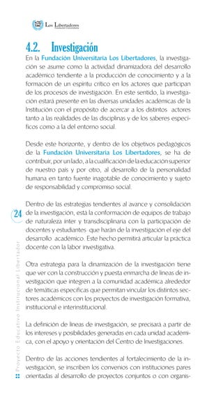 24
ProyectoEducativoInstitucionalLibertador
4.2.	 Investigación
En la Fundación Universitaria Los Libertadores, la investiga-
ción se asume como la actividad dinamizadora del desarrollo
académico tendiente a la producción de conocimiento y a la
formación de un espíritu crítico en los actores que participan
de los procesos de investigación. En este sentido, la investiga-
ción estará presente en las diversas unidades académicas de la
Institución con el propósito de acercar a los distintos actores
tanto a las realidades de las disciplinas y de los saberes especí-
ficos como a la del entorno social.
Desde este horizonte, y dentro de los objetivos pedagógicos
de la Fundación Universitaria Los Libertadores, se ha de
contribuir,porunlado,alacualificacióndelaeducaciónsuperior
de nuestro país y por otro, al desarrollo de la personalidad
humana en tanto fuente inagotable de conocimiento y sujeto
de responsabilidad y compromiso social.
Dentro de las estrategias tendientes al avance y consolidación
de la investigación, está la conformación de equipos de trabajo
de naturaleza ínter y transdisciplinaria con la participación de
docentes y estudiantes que harán de la investigación el eje del
desarrollo académico. Este hecho permitirá articular la práctica
docente con la labor investigativa.
Otra estrategia para la dinamización de la investigación tiene
que ver con la construcción y puesta enmarcha de líneas de in-
vestigación que integren a la comunidad académica alrededor
de temáticas especificas que permitan vincular los distintos sec-
tores académicos con los proyectos de investigación formativa,
institucional e interinstitucional.
La definición de líneas de investigación, se precisará a partir de
los intereses y posibilidades generadas en cada unidad académi-
ca, con el apoyo y orientación del Centro de Investigaciones.
Dentro de las acciones tendientes al fortalecimiento de la in-
vestigación, se inscriben los convenios con instituciones pares
orientadas al desarrollo de proyectos conjuntos o con organis-
 
