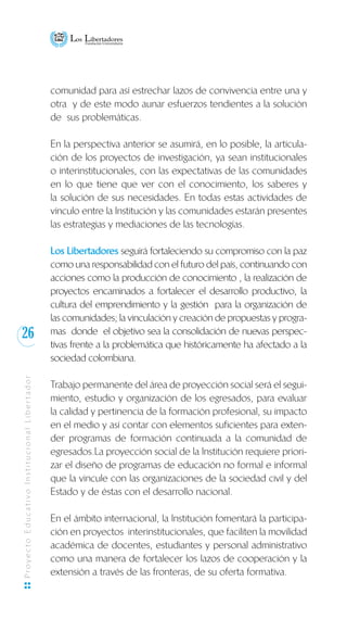 26
ProyectoEducativoInstitucionalLibertador
comunidad para así estrechar lazos de convivencia entre una y
otra y de este modo aunar esfuerzos tendientes a la solución
de sus problemáticas.
En la perspectiva anterior se asumirá, en lo posible, la articula-
ción de los proyectos de investigación, ya sean institucionales
o interinstitucionales, con las expectativas de las comunidades
en lo que tiene que ver con el conocimiento, los saberes y
la solución de sus necesidades. En todas estas actividades de
vínculo entre la Institución y las comunidades estarán presentes
las estrategias y mediaciones de las tecnologías.
Los Libertadores seguirá fortaleciendo su compromiso con la paz
como una responsabilidad con el futuro del país, continuando con
acciones como la producción de conocimiento , la realización de
proyectos encaminados a fortalecer el desarrollo productivo, la
cultura del emprendimiento y la gestión para la organización de
las comunidades; la vinculación y creación de propuestas y progra-
mas donde el objetivo sea la consolidación de nuevas perspec-
tivas frente a la problemática que históricamente ha afectado a la
sociedad colombiana.
Trabajo permanente del área de proyección social será el segui-
miento, estudio y organización de los egresados, para evaluar
la calidad y pertinencia de la formación profesional, su impacto
en el medio y así contar con elementos suficientes para exten-
der programas de formación continuada a la comunidad de
egresados.La proyección social de la Institución requiere priori-
zar el diseño de programas de educación no formal e informal
que la vincule con las organizaciones de la sociedad civil y del
Estado y de éstas con el desarrollo nacional.
En el ámbito internacional, la Institución fomentará la participa-
ción en proyectos interinstitucionales, que faciliten la movilidad
académica de docentes, estudiantes y personal administrativo
como una manera de fortalecer los lazos de cooperación y la
extensión a través de las fronteras, de su oferta formativa.
 