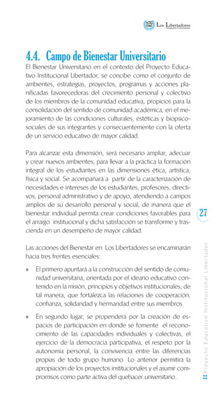 27
ProyectoEducativoInstitucionalLibertador
4.4.	 Campo de Bienestar Universitario
El Bienestar Universitario en el contexto del Proyecto Educa-
tivo Institucional Libertador, se concibe como el conjunto de
ambientes, estrategias, proyectos, programas y acciones pla-
nificadas favorecedoras del crecimiento personal y colectivo
de los miembros de la comunidad educativa, propicios para la
consolidación del sentido de comunidad académica, en el me-
joramiento de las condiciones culturales, estéticas y biopsico-
sociales de sus integrantes y consecuentemente con la oferta
de un servicio educativo de mayor calidad.
Para alcanzar esta dimensión, será necesario ampliar, adecuar
y crear nuevos ambientes, para llevar a la práctica la formación
integral de los estudiantes en las dimensiones ética, artística,
física y social. Se acompañará a partir de la caracterización de
necesidades e intereses de los estudiantes, profesores, directi-
vos, personal administrativo y de apoyo, atendiendo a campos
amplios de su desarrollo personal y social, de manera que el
bienestar individual permita crear condiciones favorables para
el arraigo institucional y dicha satisfacción se transforme y tras-
cienda en un desempeño de mayor calidad.
Las acciones del Bienestar en Los Libertadores se encaminarán
hacia tres frentes esenciales:
El primero apuntará a la construcción del sentido de comu-xx
nidad universitaria, orientada por el ideario educativo con-
tenido en la misión, principios y objetivos institucionales; de
tal manera, que fortalezca las relaciones de cooperación,
confianza, solidaridad y hermandad entre sus miembros.
En segundo lugar, se propenderá por la creación de es-xx
pacios de participación en donde se fomente el recono-
cimiento de las capacidades individuales y colectivas, el
ejercicio de la democracia participativa, el respeto por la
autonomía personal, la convivencia entre las diferencias
propias de todo grupo humano. Lo anterior permitirá la
apropiación de los proyectos institucionales y el asumir com-
promisos como parte activa del quehacer universitario.
 