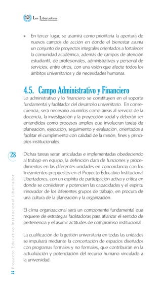 28
ProyectoEducativoInstitucionalLibertador
En tercer lugar, se asumirá como prioritaria la apertura dexx
nuevos campos de acción en donde el bienestar asuma
un conjunto de proyectos integrales orientados a fortalecer
la comunidad académica, además de campos de atención
estudiantil, de profesionales, administrativos y personal de
servicios, entre otros, con una visión que afecte todos los
ámbitos universitarios y de necesidades humanas.
4.5.	 Campo Administrativo y Financiero
Lo administrativo y lo financiero se constituyen en el soporte
fundamental y facilitador del desarrollo universitario. En conse-
cuencia, será necesario asumirlos como áreas al servicio de la
docencia, la investigación y la proyección social y deberán ser
entendidos como procesos amplios que involucran tareas de
planeación, ejecución, seguimiento y evaluación, orientados a
facilitar el cumplimiento con calidad de la misión, fines y princi-
pios institucionales.
Dichas tareas serán articuladas e implementadas obedeciendo
al trabajo en equipo, la definición clara de funciones y proce-
dimientos en las diferentes unidades en concordancia con los
lineamientos propuestos en el Proyecto Educativo Institucional
Libertadores, con un espíritu de participación activa y crítica en
donde se consideren y potencien las capacidades y el espíritu
innovador de los diferentes grupos de trabajo, en procura de
una cultura de la planeación y la organización.
El clima organizacional será un componente fundamental que
requiere de estrategias facilitadoras para afianzar el sentido de
pertenencia y el asumir actitudes de compromiso institucional.
La cualificación de la gestión universitaria en todas las unidades
se impulsará mediante la concertación de espacios diseñados
con programas formales y no formales, que contribuirán en la
actualización y potenciación del recurso humano vinculado a
la universidad.
 