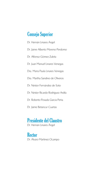 Consejo Superior
Dr. Hernán Linares Ángel
Dr. Jaime Alberto Moreno Perdomo
Dr. Alfonso Gómez Zuleta
Dr. Juan Manuel Linares Venegas
Dra. María Paula Linares Venegas
Dra. Martha Sandino de Oliveros
	
Dr. Néstor Fernández de Soto
Dr. Néstor Ricardo Rodríguez Ardila
Dr. Roberto Posada García Peña
Dr. Jaime Betancur Cuartas
Presidente del Claustro
Dr. Hernán Linares Ángel
Rector
Dr. Álvaro Martínez Ocampo
 