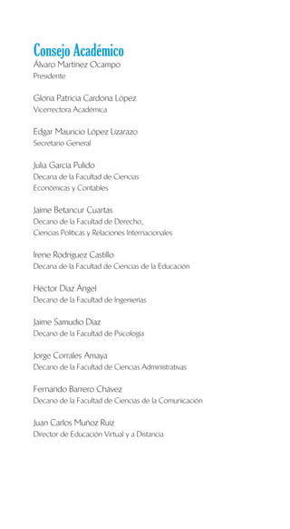 Consejo Académico
Álvaro Martínez Ocampo
Presidente
Gloria Patricia Cardona López
Vicerrectora Académica
Edgar Mauricio López Lizarazo
Secretario General
Julia García Pulido
Decana de la Facultad de Ciencias
Económicas y Contables
Jaime Betancur Cuartas
Decano de la Facultad de Derecho,
Ciencias Políticas y Relaciones Internacionales
Irene Rodríguez Castillo
Decana de la Facultad de Ciencias de la Educación
Héctor Díaz Ángel
Decano de la Facultad de Ingenierías
Jaime Samudio Díaz
Decano de la Facultad de Psicología
Jorge Corrales Amaya
Decano de la Facultad de Ciencias Administrativas
Fernando Barrero Chávez
Decano de la Facultad de Ciencias de la Comunicación
Juan Carlos Muñoz Ruiz
Director de Educación Virtual y a Distancia
 