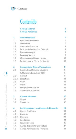 6
ProyectoEducativoInstitucionalLibertador
	 Contenido
	 Consejo Superior	 3
	 Consejo Académico	 4
1. 	 Nuestra Identidad 	 7
1. 1.	 Fundación Universitaria	 7
1.2.	 Libertadores	 7
1.3. 	 Comunidad Educativa	 8
1.4. 	 Espacios de Interacción y Desarrollo	 8
1.5. 	 Formación integral	 9
1.6.	 Persona y Sociedad	 9
1.7.	 Organización del Conocimiento	 10
1.8.	 Postulados de la Educación Superior	 10
2.	 Compromisos, Retos y Proyecciones	 11
2.1.	 Significado del Proyecto Educativo	 11
	 Institucional Libertadores “PEIL”	 11
2.2.1.	 General	 11
2.2.2.	 Específicos:	 12
2.3.	 Visión	 13
2.4.	 Misión	 14
2.5.	 Principios Institucionales	 14
2.6.	 Objetivos Institucionales:	 15
3. 	 Caminos Históricos	 17
3.1. 	 Origen	 17
3.2. 	 Trayectoria	 17
4. 	 Los Libertadores y sus Campos de Desarrollo	 18
4.1. 	 Campo Académico	 18
4.1.1.	 Currículo	 19
4.1.2.	 Docencia	 22
4.2.	 Investigación	 24
4.3.	 Proyección Social	 25
4.4.	 Campo de Bienestar Universitario 	 27
4.5.	 Campo Administrativo y Financiero	 28
 