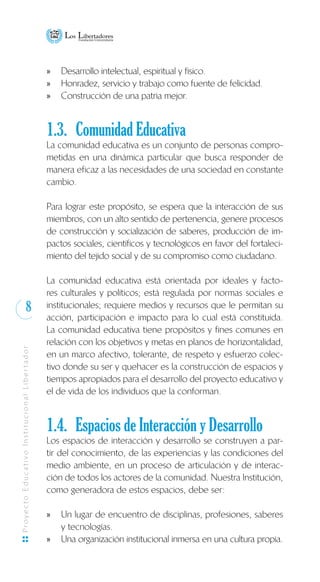 8
ProyectoEducativoInstitucionalLibertador
Desarrollo intelectual, espiritual y físico.xx
Honradez, servicio y trabajo como fuente de felicidad.xx
Construcción de una patria mejor.xx
1.3. 	Comunidad Educativa
La comunidad educativa es un conjunto de personas compro-
metidas en una dinámica particular que busca responder de
manera eficaz a las necesidades de una sociedad en constante
cambio.
Para lograr este propósito, se espera que la interacción de sus
miembros, con un alto sentido de pertenencia, genere procesos
de construcción y socialización de saberes, producción de im-
pactos sociales, científicos y tecnológicos en favor del fortaleci-
miento del tejido social y de su compromiso como ciudadano.
La comunidad educativa está orientada por ideales y facto-
res culturales y políticos; está regulada por normas sociales e
institucionales; requiere medios y recursos que le permitan su
acción, participación e impacto para lo cual está constituida.
La comunidad educativa tiene propósitos y fines comunes en
relación con los objetivos y metas en planos de horizontalidad,
en un marco afectivo, tolerante, de respeto y esfuerzo colec-
tivo donde su ser y quehacer es la construcción de espacios y
tiempos apropiados para el desarrollo del proyecto educativo y
el de vida de los individuos que la conforman.
1.4. 	Espacios de Interacción y Desarrollo
Los espacios de interacción y desarrollo se construyen a par-
tir del conocimiento, de las experiencias y las condiciones del
medio ambiente, en un proceso de articulación y de interac-
ción de todos los actores de la comunidad. Nuestra Institución,
como generadora de estos espacios, debe ser:
Un lugar de encuentro de disciplinas, profesiones, saberesxx
y tecnologías.
Una organización institucional inmersa en una cultura propia.xx
 
