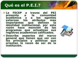 Qué es el P.E.I.?                      LOGO



 La FECEP a traves del PEI
  presenta      a    la    comunidad
  académica y a los agentes
  externos     los   atributos   mas
  importantes      que   definen   la
  identidad institucional, por esta
  razón hace mención de los
  programas que actualizan sus
  registros academicos calificados.
 Describe aspectos del marco
  general que tienen que ver con
  los principios y políticas que
  orientan la razon de ser de la
  institución.
 