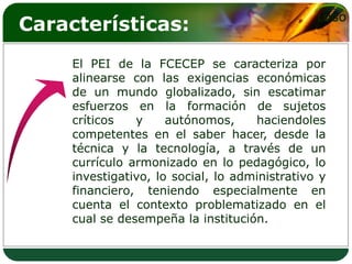 Características:                                LOGO



     El PEI de la FCECEP se caracteriza por
     alinearse con las exigencias económicas
     de un mundo globalizado, sin escatimar
     esfuerzos en la formación de sujetos
     críticos   y     autónomos,     haciendoles
     competentes en el saber hacer, desde la
     técnica y la tecnología, a través de un
     currículo armonizado en lo pedagógico, lo
     investigativo, lo social, lo administrativo y
     financiero, teniendo especialmente en
     cuenta el contexto problematizado en el
     cual se desempeña la institución.
 