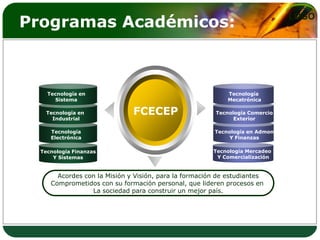 Programas Académicos:                                                         LOGO




    Tecnología en                                          Tecnología
      Sistema                                              Mecatrónica

   Tecnología en              FCECEP                    Tecnología Comercio
     Industrial                                               Exterior

     Tecnología                                        Tecnología en Admon
     Electrónica                                            Y Finanzas

  Tecnología Finanzas                                  Tecnología Mercadeo
      Y Sistemas                                        Y Comercialización


       Acordes con la Misión y Visión, para la formación de estudiantes
     Comprometidos con su formación personal, que lideren procesos en
                 La sociedad para construir un mejor país.
 