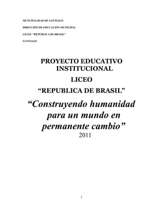 MUNCIPALIDAD DE SANTIAGO

DIRECCIÓN DE EDUCACIÓN MUNICIPAL

LICEO “REPÚBLICA DE BRASIL”

SANTIAGO




           PROYECTO EDUCATIVO
              INSTITUCIONAL
                              LICEO
           “REPUBLICA DE BRASIL”

  “Construyendo humanidad
      para un mundo en
     permanente cambio”
                                   2011




                                   1
 