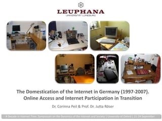 The Domestication of the Internet in Germany (1997-2007).Online Access and Internet Participation in TransitionDr. Corinna Peil & Prof. Dr.JuttaRöser A Decade in Internet Time. Symposium on the Dynamics of the Internet and Society | University of Oxford | 21-24 September 
