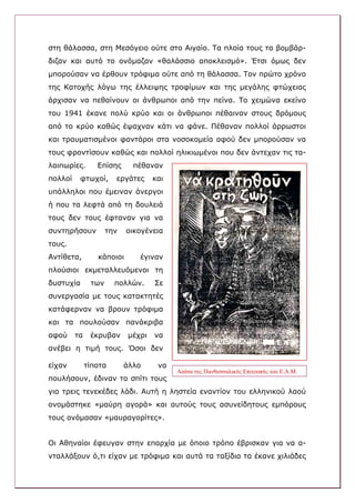 στη θάλασσα, στη Μεσόγειο ούτε στο Αιγαίο. Τα πλοία τους τα βομβάρ-
διζαν και αυτό το ονόμαζαν «θαλάσσιο αποκλεισμό». Έτσι όμως δεν
μπορούσαν να έρθουν τρόφιμα ούτε από τη θάλασσα. Τον πρώτο χρόνο
της Κατοχής λόγω της έλλειψης τροφίμων και της μεγάλης φτώχειας
άρχισαν να πεθαίνουν οι άνθρωποι από την πείνα. Το χειμώνα εκείνο
του 1941 έκανε πολύ κρύο και οι άνθρωποι πέθαιναν στους δρόμους
από το κρύο καθώς έψαχναν κάτι να φάνε. Πέθαναν πολλοί άρρωστοι
και τραυματισμένοι φαντάροι στα νοσοκομεία αφού δεν μπορούσαν να
τους φροντίσουν καθώς και πολλοί ηλικιωμένοι που δεν άντεχαν τις τα-
λαιπωρίες.       Επίσης      πέθαναν
πολλοί    φτωχοί,      εργάτες      και
υπάλληλοι που έμειναν άνεργοι
ή που τα λεφτά από τη δουλειά
τους δεν τους έφταναν για να
συντηρήσουν          την   οικογένεια
τους.
Αντίθετα,        κάποιοι       έγιναν
πλούσιοι εκμεταλλευόμενοι τη
δυστυχία       των     πολλών.      Σε
συνεργασία με τους κατακτητές
κατάφερναν να βρουν τρόφιμα
και τα πουλούσαν πανάκριβα
αφού     τα    έκρυβαν      μέχρι   να
ανέβει η τιμή τους. Όσοι δεν

είχαν         τίποτα       άλλο      να
                                          Αφίσα της Πανθεσσαλικής Επιτροπής του Ε.Α.Μ.
πουλήσουν, έδιναν το σπίτι τους
για τρεις τενεκέδες λάδι. Αυτή η ληστεία εναντίον του ελληνικού λαού
ονομάστηκε «μαύρη αγορά» και αυτούς τους ασυνείδητους εμπόρους
τους ονόμασαν «μαυραγορίτες».


Οι Αθηναίοι έφευγαν στην επαρχία με όποιο τρόπο έβρισκαν για να α-
νταλλάξουν ό,τι είχαν με τρόφιμα και αυτά τα ταξίδια τα έκανε χιλιάδες
 