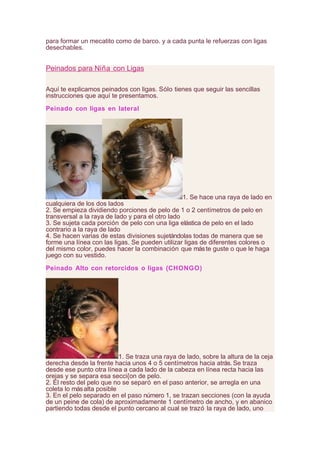 para formar un mecatito como de barco. y a cada punta le refuerzas con ligas
desechables.
Peinados para Niña con Ligas
Aquí te explicamos peinados con ligas. Sólo tienes que seguir las sencillas
instrucciones que aquí te presentamos.
Peinado con ligas en lateral
1. Se hace una raya de lado en
cualquiera de los dos lados
2. Se empieza dividiendo porciones de pelo de 1 o 2 centímetros de pelo en
transversal a la raya de lado y para el otro lado
3. Se sujeta cada porción de pelo con una liga elástica de pelo en el lado
contrario a la raya de lado
4. Se hacen varias de estas divisiones sujetándolas todas de manera que se
forme una línea con las ligas. Se pueden utilizar ligas de diferentes colores o
del mismo color, puedes hacer la combinación que máste guste o que le haga
juego con su vestido.
Peinado Alto con retorcidos o ligas (CHONGO)
1. Se traza una raya de lado, sobre la altura de la ceja
derecha desde la frente hacia unos 4 o 5 centímetros hacia atrás. Se traza
desde ese punto otra línea a cada lado de la cabeza en línea recta hacia las
orejas y se separa esa secci{on de pelo.
2. El resto del pelo que no se separó en el paso anterior, se arregla en una
coleta lo másalta posible
3. En el pelo separado en el paso número 1, se trazan secciones (con la ayuda
de un peine de cola) de aproximadamente 1 centímetro de ancho, y en abanico
partiendo todas desde el punto cercano al cual se trazó la raya de lado, uno
 