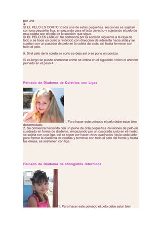 por uno
4.
SI EL PELO ES CORTO: Cada una de estas pequeñas secciones se sujetan
con una pequeña liga, empezando para el lado derecho y sujetando el pelo de
esta coleta con el pelo de la sección que sigue.
SI EL PELO ES LARGO: Se comienza por la sección siguiente a la raya de
lado y se hace un curro o retorcido con dirección de adelante hacia atrásy se
sujetan con un pasador de pelo en la coleta de atrás; así hasta terminar con
todo el pelo.
5. Si el pelo de la coleta es corto se deja así o se pone un postizo.
Si es largo se puede acomodar como se indica en el siguiente o bien el anterior
peinado en el paso 4.
Peinado de Diadema de Coletitas con Ligas
1. Para hacer este peinado el pelo debe estar bien
desenredado.
2. Se comienza haciendo con un peine de cola pequeñas divisiones de pelo en
cuadrado en forma de diadema, empezando por un cuadrado justo en el medio,
se sujeta con una liga, así se sigue por hacer otros cuadrados hacia cada lado
para formar la diadema de coletas y terminar con todo el pelo del frente y hasta
las orejas, se sostienen con liga.
Peinado de Diadema de chonguitos retorcidos
1. Para hacer este peinado el pelo debe estar bien
 
