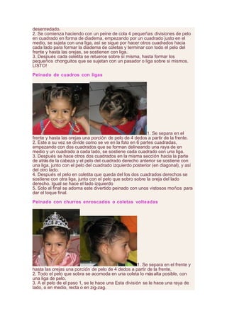 desenredado.
2. Se comienza haciendo con un peine de cola 4 pequeñas divisiones de pelo
en cuadrado en forma de diadema, empezando por un cuadrado justo en el
medio, se sujeta con una liga, así se sigue por hacer otros cuadrados hacia
cada lado para formar la diadema de coletas y terminar con todo el pelo del
frente y hasta las orejas, se sostienen con liga.
3. Después cada coletita se retuerce sobre sí misma, hasta formar los
pequeños chonguitos que se sujetan con un pasador o liga sobre si mismos.
LISTO!
Peinado de cuadros con ligas
1. Se separa en el
frente y hasta las orejas una porción de pelo de 4 dedos a partir de la frente.
2. Este a su vez se divide como se ve en la foto en 6 partes cuadradas,
empezando con dos cuadrados que se forman delineando una raya de en
medio y un cuadrado a cada lado, se sostiene cada cuadrado con una liga.
3. Después se hace otros dos cuadrados en la misma sección hacia la parte
de atrásde la cabeza y el pelo del cuadrado derecho anterior se sostiene con
una liga, junto con el pelo del cuadrado izquierdo posterior (en diagonal), y así
del otro lado.
4. Después el pelo en coletita que queda del los dos cuadrados derechos se
sostiene con otra liga, junto con el pelo que sobro sobre la oreja del lado
derecho. Igual se hace el lado izquierdo
5. Solo al final se adorna este divertido peinado con unos vistosos moños para
dar el toque final.
Peinado con churros enroscados o coletas volteadas
1. Se separa en el frente y
hasta las orejas una porción de pelo de 4 dedos a partir de la frente.
2. Todo el pelo que sobra se acomoda en una coleta lo másalta posible, con
una liga de pelo.
3. A el pelo de el paso 1, se le hace una Esta división se le hace una raya de
lado, o en medio, recta o en zig-zag.
 
