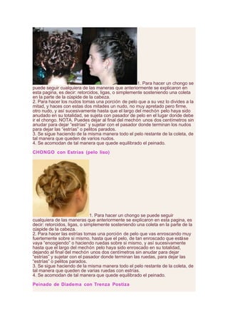 1. Para hacer un chongo se
puede seguir cualquiera de las maneras que anteriormente se explicaron en
esta pagina, es decir: retorcidos, ligas, o simplemente sosteniendo una coleta
en la parte de la cúspide de la cabeza.
2. Para hacer los nudos tomas una porción de pelo que a su vez lo divides a la
mitad, y haces con estas dos mitades un nudo, no muy apretado pero firme,
otro nudo, y así sucesivamente hasta que el largo del mechón pelo haya sido
anudado en su totalidad, se sujeta con pasador de pelo en el lugar donde debe
ir el chongo. NOTA. Puedes dejar al final del mechón unos dos centímetros sin
anudar para dejar “estrías” y sujetar con el pasador donde terminan los nudos
para dejar las “estrías” o pelitos parados.
3. Se sigue haciendo de la misma manera todo el pelo restante de la coleta, de
tal manera que queden de varios nudos.
4. Se acomodan de tal manera que quede equilibrado el peinado.
CHONGO con Estrías (pelo liso)
1. Para hacer un chongo se puede seguir
cualquiera de las maneras que anteriormente se explicaron en esta pagina, es
decir: retorcidos, ligas, o simplemente sosteniendo una coleta en la parte de la
cúspide de la cabeza.
2. Para hacer las estrías tomas una porción de pelo que vas enroscando muy
fuertemente sobre si mismo, hasta que el pelo, de tan enroscado que estáse
vaya “encogiendo” o haciendo ruedas sobre si mismo, y así sucesivamente
hasta que el largo del mechón pelo haya sido enroscado en su totalidad,
dejando al final del mechón unos dos centímetros sin anudar para dejar
“estrías” y sujetar con el pasador donde terminan las ruedas, para dejar las
“estrías” o pelitos parados.
3. Se sigue haciendo de la misma manera todo el pelo restante de la coleta, de
tal manera que queden de varias ruedas con estrías.
4. Se acomodan de tal manera que quede equilibrado el peinado.
Peinado de Diadema con Trenza Postiza
 