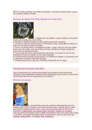 NOTA: Puedes adornar con flores el peinado, y también puedes hacer un par
de caireles sueltos al frente.
Peinado de Ballet Por Patty Montiel de Costa Rica
1. Cepillar bien el cabello. Luego dividirlo en dos para
hacer sólo media cola, bien arriba.
2. Divides el cabello restante en dos partes (izquierda, derecha)
3. Tomas la cola que hiciste arriba y la divides en dos y cada lado lo haces en
cola con una de las partes de abajo.
4. Ya se va viendo como un triángulo de colas. Luego, como lo que hay hasta
ahora son dos colas, esas las divides en tres, siempre con ligas negras de
paño para no reventar el pelo.
5. Con la cola del centro vas haciendo una trenza, a la cual a su vez le vas
añadiendo tiritas de cabello de las colas laterales.
6. Al final tomas la punta de esa trenza y la metes por debajo, y la prensas con
un ganchito o pasador del color del pelo.
7. Puedes poner laca o gel para mantener el peinado en su lugar.
Peinados de Princesas para Niña
Aquí te explicamos la manera para lograr los peinados de las princesas,
siguiendo unas detalladas instrucciones podráslograr que tu niña se vea como
su princesa favorita sin necesidad de una peluca.
Peinado de Aurora
Es conveniente para que quede lo másparecido que sea
cabello largo, lacio y hacerle unos rulos en las puntas, rizarlas solo un poco
para darle a apariencia de aurora, para esto se puede hacer el chino con
secadora o siguiendo los pasos para hacerle ondas en el pelo.
Este peinado la princesa Aurora o Bella Durmiente lo lleva con pelo rubio, largo
y con fleco, pero igual se puede lograr la apariencia, con tan sólo tener el
vestido adecuado y una tiara muy especial.
 