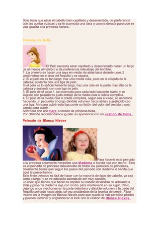 Solo tiene que estar el cabello bien cepillado y desenredado, de preferencia
con las puntas rizadas y se le acomoda una tiara o corona dorada para que se
vea igualita a la princesa Aurora..
Peinado de Bella
El Pelo necesita estar cepillado y desenredado, tener un largo
de al menos al hombro o de preferencia másabajo del hombro.
1. Lo primero es hacer una raya en medio de atráshacia delante unos 2
centímetros en el área del flequillo y se separa.
2. Si el pelo no es tan largo, haz una media cola, justo en la cúspide de la
cabeza, sostenla con una liga de pelo.
Si el pelo es lo suficientemente largo, haz una cola en la parte mas alta de la
cabeza y sostenla con una liga de pelo.
3. El pelo de el paso 1, se acomoda para cada lado bastante suelto y se
sujetan con pasadores justo debajo de la media cola o coleta completa.
4. El pelo de la media cola o coleta completa, según sea el caso, se acomoda
haciendo un pequeño chongo dándole volumen hacia atrásy sujetándolo con
una liga. Ahí para cubrir esta liga ponle un listón del color del vestido o una
banda para cubrir.
Adórnalo con una tiara o tocado de princesa bella.
Por último te recomendamos igualar su apariencia con un vestido de Bella.
Peinado de Blanca Nieves
Para hacerle este peinado
a tu princesa solamente necesitas una diadema o banda roja con moño. Este
es el peinado de princesa mássencillo de todos los peinados de princesas.
Solamente tienes que seguir los pasos del peinado con diadema o banda que
aquí te presentamos.
Este lindo peinado es fácil de hacer con la mayoría de tipos de cabello, ya sea
corto o largo, y se ve adorable ademásde ser muy sencillo.
Lo único que tienes que hacer es cepillar su cabello llevándolo de adelante a
atrásy poner la diadema roja con moño para mantenerlo en su lugar. Claro,
dejando unos mechones en la parte delantera y dándole volumen a la parte del
flequillo peinado hacia atrás, tal vez ayudándote de la tecnica de crepé. Fijate
mucho en la imagen de Blanca Nieves para que quede lo másparecida posible
y puedes terminar y engrandecer el look con el vestido de Blanca Nieves.
 