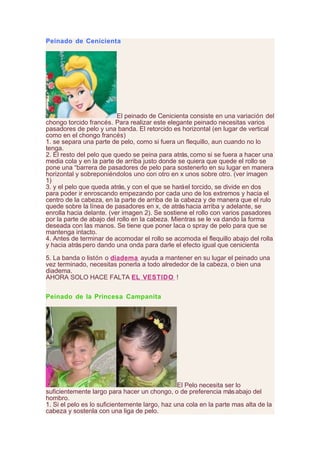 Peinado de Cenicienta
El peinado de Cenicienta consiste en una variación del
chongo torcido francés. Para realizar este elegante peinado necesitas varios
pasadores de pelo y una banda. El retorcido es horizontal (en lugar de vertical
como en el chongo francés)
1. se separa una parte de pelo, como si fuera un flequillo, aun cuando no lo
tenga.
2. El resto del pelo que quedo se peina para atrás, como si se fuera a hacer una
media cola y en la parte de arriba justo donde se quiera que quede el rollo se
pone una “barrera de pasadores de pelo para sostenerlo en su lugar en manera
horizontal y sobreponiéndolos uno con otro en x unos sobre otro. (ver imagen
1)
3. y el pelo que queda atrás, y con el que se haráel torcido, se divide en dos
para poder ir enroscando empezando por cada uno de los extremos y hacia el
centro de la cabeza, en la parte de arriba de la cabeza y de manera que el rulo
quede sobre la línea de pasadores en x, de atráshacia arriba y adelante, se
enrolla hacia delante. (ver imagen 2). Se sostiene el rollo con varios pasadores
por la parte de abajo del rollo en la cabeza. Mientras se le va dando la forma
deseada con las manos. Se tiene que poner laca o spray de pelo para que se
mantenga intacto.
4. Antes de terminar de acomodar el rollo se acomoda el flequillo abajo del rolla
y hacia atráspero dando una onda para darle el efecto igual que cenicienta
5. La banda o listón o diadema ayuda a mantener en su lugar el peinado una
vez terminado, necesitas ponerla a todo alrededor de la cabeza, o bien una
diadema.
AHORA SOLO HACE FALTA EL VESTIDO !
Peinado de la Princesa Campanita
El Pelo necesita ser lo
suficientemente largo para hacer un chongo, o de preferencia másabajo del
hombro.
1. Si el pelo es lo suficientemente largo, haz una cola en la parte mas alta de la
cabeza y sostenla con una liga de pelo.
 