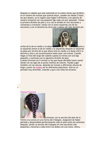 Después el cabello que está sostenido en la coleta tienes que dividirlo
en el número de trenzas que quieras hacer, pueden ser desde 2 hasta
las que desees, yo te sugiero que hagas 5 divisiones y las apartes de
manera temporal con una pequeña liga cada una por separado. Tomas
la primera división de pelo y a su vez la divides en tres secciones y
comienzas a trenzarla: tomas con la mano izquierda una de las
secciones y con la derecha las otras dos y pásala del lado derecho por
arriba de la de en medio y la dejas junto a
la izquierda (entre la de en medio y la izquierda) después la izquierda
la pasas por encima de la que ahora está en medio y la dejas entre la
derecha y ésta y así sucesivamente hasta tejer una trenza. Cuando
llegas al final del largo del cabello sujetas la trenza con una liga
pequeña y continúas con la siguiente división de pelo.
Cuando termines las 5 trenzas (o las que hayas decidido hacer) ponle
donde van las ligas de la punta moñitos de colores. Puedes jugar
también con las alturas, dejando las trenzas a diferentes alturas de
largo y poner los moños así en diferentes posiciones. Este es un
peinado muy divertido, colorido y que a las niñas les encanta.
•
Trenza Francesa
Comenzar con la sección del pelo de la
frente a la corona en una forma del triángulo. Asegúrate de haber
peinado y desenredado perfectamente todo el pelo antes de comenzar.
Después, dividir la sección del triángulo en tres secciones más
pequeñas y llevarlas a cabo entre tus dedos con una mano. Ahora,
 