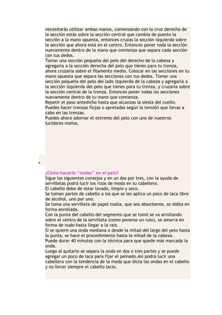 necesitarás utilizar ambas manos, comenzando con la cruz derecha de
la sección estás sobre la sección central que cambia de puesto la
sección a la mano opuesta, entonces cruzas la sección izquierda sobre
la sección que ahora está en el centro. Entonces poner toda la sección
nuevamente dentro de la mano que comienza que separa cada sección
con tus dedos.
Tomar una sección pequeña del pelo del derecho de la cabeza y
agregarla a la sección derecha del pelo que tienes para tu trenza,
ahora cruzarla sobre el filamento medio. Colocar en las secciones en tu
mano opuesta que separa las secciones con tus dedos. Tomar una
sección pequeña del pelo del lado izquierdo de la cabeza y agregarla a
la sección izquierda del pelo que tienes para tu trenza, y cruzarla sobre
la sección central de la trenza. Entonces poner todas las secciones
nuevamente dentro de tu mano que comienza.
Repetir el paso antedicho hasta que alcanzas la siesta del cuello.
Puedes hacer trenzas flojas o apretadas según la tensión que llevas a
cabo en las trenzas.
Puedes ahora adornar el extremo del pelo con uno de nuestros
lucidores moños.
•
¿Cómo hacerle “ondas” en el pelo?
Sigue los siguientes consejos y en un dos por tres, con la ayuda de
servilletas podrá lucir los rizos de moda en su cabellera.
El cabello debe de estar lavado, limpio y seco.
Se toman partes de cabello a los que se les aplica un poco de laca libre
de alcohol, uno por uno.
Se toma una servilleta de papel toalla, que sea absorbente, se dobla en
forma enrollada.
Con la punta del cabello del segmento que se tomó se va arrollando
sobre el centro de la servilleta (como ponerse un rulo), se amarra en
forma de nudo hasta llegar a la raíz.
Si se quiere una onda mediana o desde la mitad del largo del pelo hasta
la punta, se hace el procedimiento hasta la mitad de la cabeza.
Puede durar 40 minutos con la técnica para que quede más marcada la
onda.
Luego al quitarlo se separa la onda en dos o tres partes y se puede
agregar un poco de laca para fijar el peinado.Así podrá lucir una
cabellera con la tendencia de la moda que dicta las ondas en el cabello
y no llevar siempre el cabello lacio.
 