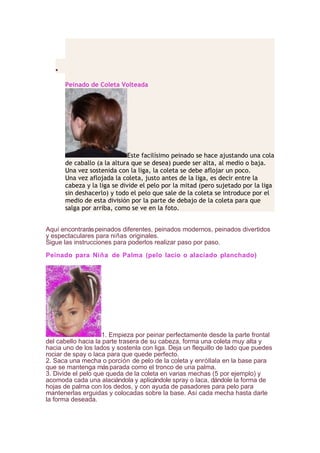 •
Peinado de Coleta Volteada
Este facilísimo peinado se hace ajustando una cola
de caballo (a la altura que se desea) puede ser alta, al medio o baja.
Una vez sostenida con la liga, la coleta se debe aflojar un poco.
Una vez aflojada la coleta, justo antes de la liga, es decir entre la
cabeza y la liga se divide el pelo por la mitad (pero sujetado por la liga
sin deshacerlo) y todo el pelo que sale de la coleta se introduce por el
medio de esta división por la parte de debajo de la coleta para que
salga por arriba, como se ve en la foto.
Aquí encontraráspeinados diferentes, peinados modernos, peinados divertidos
y espectaculares para niñas originales.
Sigue las instrucciones para poderlos realizar paso por paso.
Peinado para Niña de Palma (pelo lacio o alaciado planchado)
1. Empieza por peinar perfectamente desde la parte frontal
del cabello hacia la parte trasera de su cabeza, forma una coleta muy alta y
hacia uno de los lados y sostenla con liga. Deja un flequillo de lado que puedes
rociar de spay o laca para que quede perfecto.
2. Saca una mecha o porción de pelo de la coleta y enróllala en la base para
que se mantenga másparada como el tronco de una palma.
3. Divide el pelo que queda de la coleta en varias mechas (5 por ejemplo) y
acomoda cada una alaciándola y aplicándole spray o laca, dándole la forma de
hojas de palma con los dedos, y con ayuda de pasadores para pelo para
mantenerlas erguidas y colocadas sobre la base. Así cada mecha hasta darle
la forma deseada.
 