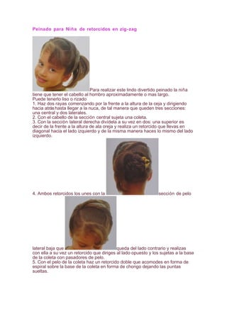 Peinado para Niña de retorcidos en zig-zag
Para realizar este lindo divertido peinado la niña
tiene que tener el cabello al hombro aproximadamente o mas largo.
Puede tenerlo liso o rizado
1. Haz dos rayas comenzando por la frente a la altura de la ceja y dirigiendo
hacia atráshasta llegar a la nuca, de tal manera que queden tres secciones:
una central y dos laterales.
2. Con el cabello de la sección central sujeta una coleta.
3. Con la sección lateral derecha divídela a su vez en dos: una superior es
decir de la frente a la altura de ala oreja y realiza un retorcido que llevas en
diagonal hacia el lado izquierdo y de la misma manera haces lo mismo del lado
izquierdo.
4. Ambos retorcidos los unes con la sección de pelo
lateral baja que queda del lado contrario y realizas
con ella a su vez un retorcido que diriges al lado opuesto y los sujetas a la base
de la coleta con pasadores de pelo.
5. Con el pelo de la coleta haz un retorcido doble que acomodes en forma de
espiral sobre la base de la coleta en forma de chongo dejando las puntas
sueltas.
 