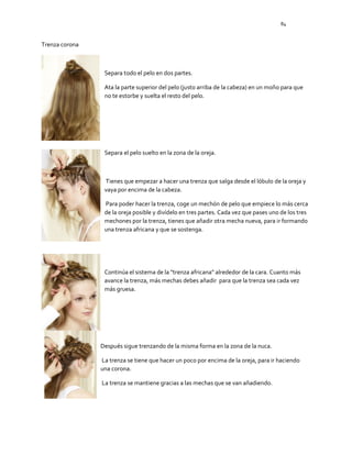 84
Trenza corona
Separa todo el pelo en dos partes.
Ata la parte superior del pelo (justo arriba de la cabeza) en un moño para que
no te estorbe y suelta el resto del pelo.
Separa el pelo suelto en la zona de la oreja.
Tienes que empezar a hacer una trenza que salga desde el lóbulo de la oreja y
vaya por encima de la cabeza.
Para poder hacer la trenza, coge un mechón de pelo que empiece lo más cerca
de la oreja posible y divídelo en tres partes. Cada vez que pases uno de los tres
mechones por la trenza, tienes que añadir otra mecha nueva, para ir formando
una trenza africana y que se sostenga.
Continúa el sistema de la "trenza africana" alrededor de la cara. Cuanto más
avance la trenza, más mechas debes añadir para que la trenza sea cada vez
más gruesa.
Después sigue trenzando de la misma forma en la zona de la nuca.
La trenza se tiene que hacer un poco por encima de la oreja, para ir haciendo
una corona.
La trenza se mantiene gracias a las mechas que se van añadiendo.
 