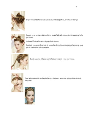 85
Sigue trenzando hasta que vuelvas al punto de partida, encima de la oreja
Cuando ya no tengas más mechones para añadir a la trenza, termínala con el pelo
que tienes.
Coloca el final de la trenza siguiendo la corona.
Sujeta la trenza con la ayuda de horquillas de moño por debajo de la corona, para
que se confundan con el peinado.
Suelta la parte del pelo que te habías recogido y haz una trenza.
Coge la trenza que te acabas de hacer y añádela a la corona, sujetándola con más
horquillas.
 