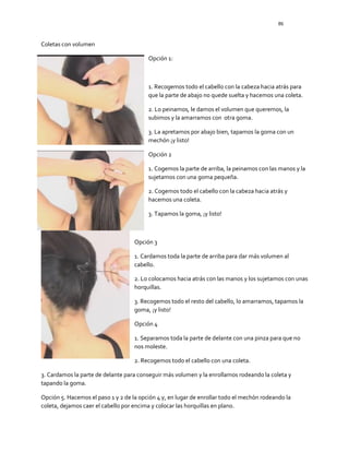 86
Coletas con volumen
Opción 1:
1. Recogemos todo el cabello con la cabeza hacia atrás para
que la parte de abajo no quede suelta y hacemos una coleta.
2. Lo peinamos, le damos el volumen que queremos, la
subimos y la amarramos con otra goma.
3. La apretamos por abajo bien, tapamos la goma con un
mechón ¡y listo!
Opción 2
1. Cogemos la parte de arriba, la peinamos con las manos y la
sujetamos con una goma pequeña.
2. Cogemos todo el cabello con la cabeza hacia atrás y
hacemos una coleta.
3. Tapamos la goma, ¡y listo!
Opción 3
1. Cardamos toda la parte de arriba para dar más volumen al
cabello.
2. Lo colocamos hacia atrás con las manos y los sujetamos con unas
horquillas.
3. Recogemos todo el resto del cabello, lo amarramos, tapamos la
goma, ¡y listo!
Opción 4
1. Separamos toda la parte de delante con una pinza para que no
nos moleste.
2. Recogemos todo el cabello con una coleta.
3. Cardamos la parte de delante para conseguir más volumen y la enrollamos rodeando la coleta y
tapando la goma.
Opción 5. Hacemos el paso 1 y 2 de la opción 4 y, en lugar de enrollar todo el mechón rodeando la
coleta, dejamos caer el cabello por encima y colocar las horquillas en plano.
 