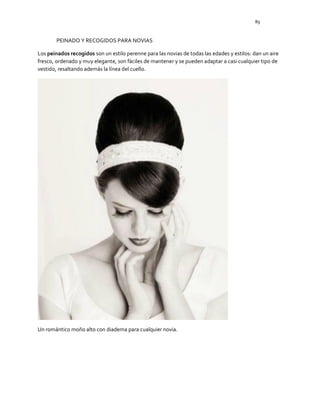 89
PEINADO Y RECOGIDOS PARA NOVIAS
Los peinados recogidos son un estilo perenne para las novias de todas las edades y estilos: dan un aire
fresco, ordenado y muy elegante, son fáciles de mantener y se pueden adaptar a casi cualquier tipo de
vestido, resaltando además la línea del cuello.
Un romántico moño alto con diadema para cualquier novia.
 