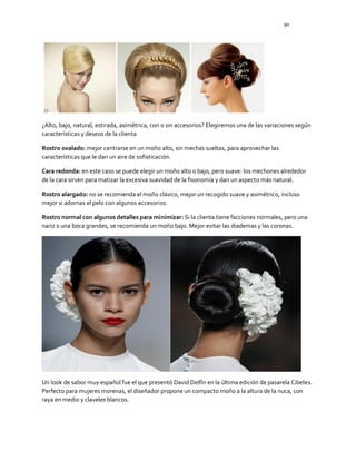 90
¿Alto, bajo, natural, estirada, asimétrica, con o sin accesorios? Elegiremos una de las variaciones según
características y deseos de la clienta
Rostro ovalado: mejor centrarse en un moño alto, sin mechas sueltas, para aprovechar las
características que le dan un aire de sofisticación.
Cara redonda: en este caso se puede elegir un moño alto o bajo, pero suave: los mechones alrededor
de la cara sirven para matizar la excesiva suavidad de la fisonomía y dan un aspecto más natural.
Rostro alargado: no se recomienda el moño clásico, mejor un recogido suave y asimétrico, incluso
mejor si adornas el pelo con algunos accesorios.
Rostro normal con algunos detalles para minimizar: Si la clienta tiene facciones normales, pero una
nariz o una boca grandes, se recomienda un moño bajo. Mejor evitar las diademas y las coronas.
Un look de sabor muy español fue el que presentó David Delfín en la última edición de pasarela Cibeles.
Perfecto para mujeres morenas, el diseñador propone un compacto moño a la altura de la nuca, con
raya en medio y claveles blancos.
 