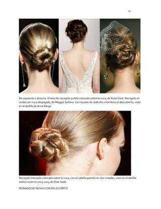 92
De izquierda a derecha: El sencillo recogido pulido colocado sobre la nuca, de Rosa Clará. Recogido en
ondas con nuca despejada, de Maggie Sottero. Con tocado de redecilla y hombros al descubierto, visto
en el desfile de Anne Barge.
Recogido trenzado colocado sobre la nuca, con el cabello partido en dos mitades, visto en el desfile
otoño-invierno 2013-2014 de Eliee Saab.
PEINADO DE NOVIA CON PELO CORTO
 