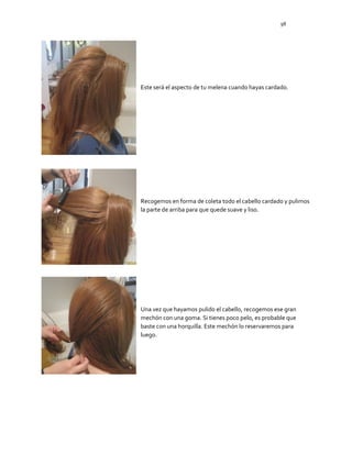 98
Este será el aspecto de tu melena cuando hayas cardado.
Recogemos en forma de coleta todo el cabello cardado y pulimos
la parte de arriba para que quede suave y liso.
Una vez que hayamos pulido el cabello, recogemos ese gran
mechón con una goma. Si tienes poco pelo, es probable que
baste con una horquilla. Este mechón lo reservaremos para
luego.
 