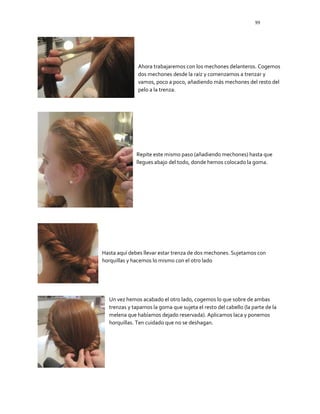 99
Ahora trabajaremos con los mechones delanteros. Cogemos
dos mechones desde la raíz y comenzamos a trenzar y
vamos, poco a poco, añadiendo más mechones del resto del
pelo a la trenza.
Repite este mismo paso (añadiendo mechones) hasta que
llegues abajo del todo, donde hemos colocado la goma.
Hasta aquí debes llevar estar trenza de dos mechones. Sujetamos con
horquillas y hacemos lo mismo con el otro lado
Un vez hemos acabado el otro lado, cogemos lo que sobre de ambas
trenzas y tapamos la goma que sujeta el resto del cabello (la parte de la
melena que habíamos dejado reservada). Aplicamos laca y ponemos
horquillas. Ten cuidado que no se deshagan.
 