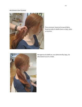 102
RECOGIDO CON TOCADO
Para comenzar, hacemos la raya al lado y
llevamos todo el cabello hacia un lado, sobre
un hombro.
Recogemos el cabello en una coleta sencilla, baja, a la
altura de la nuca en un lado.
 
