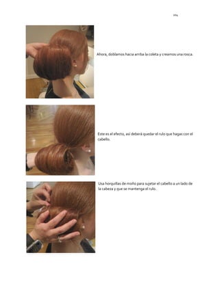 104
Ahora, doblamos hacia arriba la coleta y creamos una rosca.
Este es el efecto, así deberá quedar el rulo que hagas con el
cabello.
Usa horquillas de moño para sujetar el cabello a un lado de
la cabeza y que se mantenga el rulo.
 