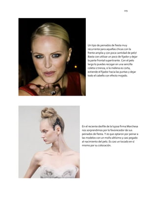 109
Un tipo de peinados de fiesta muy
recurrente para aquellas chicas con la
frente amplia y con poca cantidad de pelo!
Basta con utilizar un poco de fijador y dejar
la parte frontal supertirante. Con el pelo
largo lo puedes recoger en una sencilla
coleta o trenza; si la melena es corta,
extiende el fijador hacia las puntas y dejar
todo el cabello con efecto mojado.
En el reciente desfile de la lujosa firma Marchesa
nos sorprendimos por lo favorecedor de sus
peinados de fiesta. Y es que optaron por peinar a
las modelos con un moño altísimo y casi pegado
al nacimiento del pelo. Es casi un tocado en sí
mismo por su colocación.
 