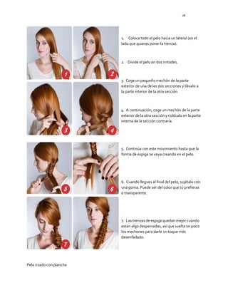 78
1. Coloca todo el pelo hacia un lateral (en el
lado que quieras poner la trenza).
2. Divide el pelo en dos mitades.
3. Coge un pequeño mechón de la parte
exterior de una de las dos secciones y llévalo a
la parte interior de la otra sección.
4. A continuación, coge un mechón de la parte
exterior de la otra sección y colócalo en la parte
interna de la sección contraria.
5. Continúa con este movimiento hasta que la
forma de espiga se vaya creando en el pelo.
6. Cuando llegues al final del pelo, sujétalo con
una goma. Puede ser del color que tú prefieras
o transparente.
7. Las trenzas de espiga quedan mejor cuando
están algo despeinadas, así que suelta un poco
los mechones para darle un toque más
desenfadado.
Pelo rizado con plancha
 