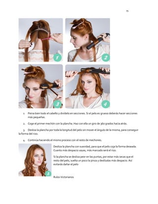 79
1 Peina bien todo el cabello y divídelo en secciones. Si el pelo es grueso deberás hacer secciones
más pequeñas.
2. Coge el primer mechón con la plancha. Haz con ella un giro de 360 grados hacia atrás.
3. Desliza la plancha por toda la longitud del pelo sin mover el ángulo de la misma, para conseguir
la forma del rizo.
4. Continúa haciendo el mismo proceso con el resto de mechones.
Desliza la plancha con suavidad, para que el pelo coja la forma deseada.
Cuanto más despacio vayas, más marcado será el rizo.
Si la plancha se desliza peor en las puntas, por estar más secas que el
resto del pelo, suelta un poco la pinza y deslízalas más despacio. Así
evitarás dañar el pelo
Rulos Victorianos
 