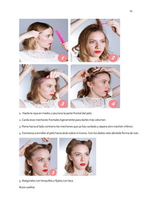 80
1. Hazte la raya en medio y secciona la parte frontal del pelo.
2. Carda esos mechones frontales ligeramente para darles más volumen.
3. Peina hacia el lado contrario los mechones que ya has cardado y separa otro mechón inferior.
4. Comienza a enrollar el pelo hacia atrás sobre sí mismo. Con los dedos vete dándole forma de rulo.
5. Asegúralos con horquillas y fíjalos con laca.
Rizos sueltos
 